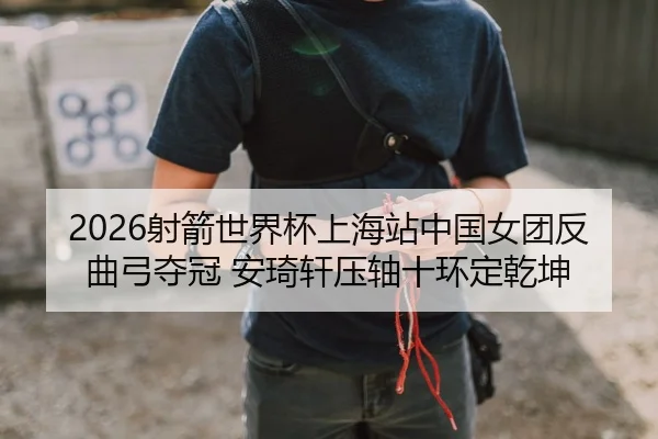 2026射箭世界杯上海站中国女团反曲弓夺冠 安琦轩压轴十环定乾坤